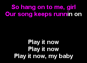 So hang on to me, girl
Our song keeps runnin on

Play it now
Play it now
Play it now, my baby