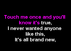 Touch me once and you'll
know it's true,

I never wanted anyone
like this,
It's all brand new,