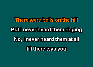 There were bells on the hill
But i never heard them ringing

No, i never heard them at all

till there was you