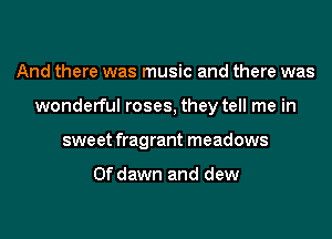 And there was music and there was
wonderful roses, they tell me in
sweet fragrant meadows

0f dawn and dew
