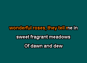 wonderful roses, they tell me in

sweet fragrant meadows

Ofdawn and dew