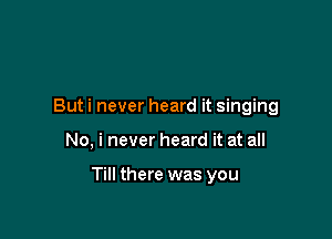 But i never heard it singing

No, i never heard it at all

Till there was you