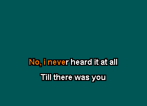 No, i never heard it at all

Till there was you
