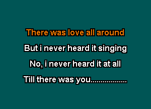 There was love all around

But i never heard it singing

No, i never heard it at all

Till there was you ..................