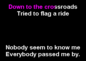 Down to the crossroads
Tried to flag a ride

Nobody seem to know me
Everybody passed me by.