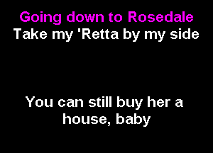 Going down to Rosedale
Take my 'Retta by my side

You can still buy her a
house,baby