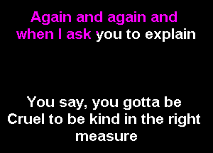 Again and again and
when I ask you to explain

You say, you gotta be
Cruel to be kind in the right
measure