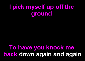 I pick myself up off the
ground

To have you knock me
back down again and again