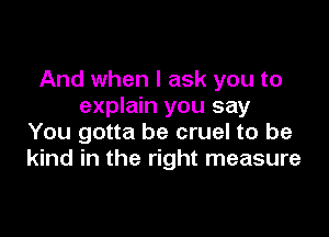 And when I ask you to
explain you say

You gotta be cruel to be
kind in the right measure