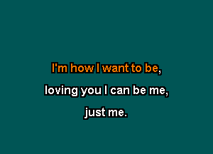I'm how I want to be,

loving you I can be me,

just me.