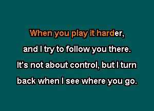 When you play it harder,
and ltry to follow you there.

It's not about control, but I turn

back when I see where you go.