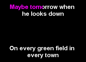 Maybe tomorrow when
he looks down

On every green field in
every town