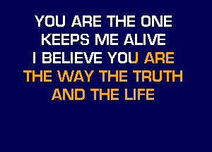 YOU ARE THE ONE
KEEPS ME ALIVE
I BELIEVE YOU ARE
THE WAY THE TRUTH
AND THE LIFE