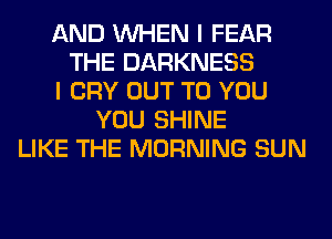 AND WHEN I FEAR
THE DARKNESS
I CRY OUT TO YOU
YOU SHINE
LIKE THE MORNING SUN