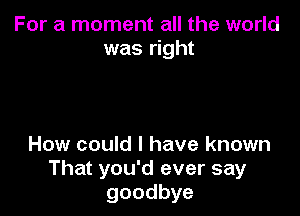 For a moment all the world
was right

How could I have known
That you'd ever say
goodbye