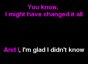 You know,
I might have changed it all

And I, I'm glad I didn't know