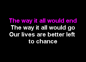 The way it all would end
The way it all would go

Our lives are better left
to chance