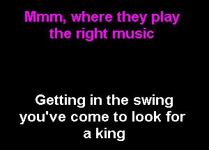 Mmm, where they play
the right music

Getting in the swing
you've come to look for
a king