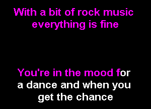 With a bit of rock music
everything is fine

You're in the mood for
a dance and when you
get the chance