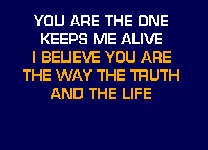 YOU ARE THE ONE
KEEPS ME ALIVE
I BELIEVE YOU ARE
THE WAY THE TRUTH
AND THE LIFE