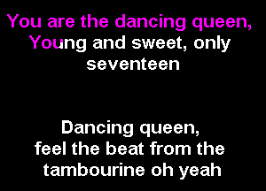 You are the dancing queen,
Young and sweet, only
seventeen

Dancing queen,
feel the beat from the
tambourine oh yeah