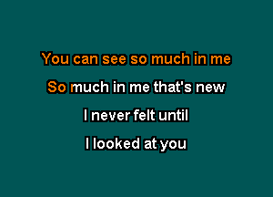 You can see so much in me
So much in me that's new

I never felt until

I looked at you