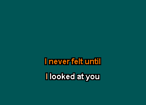 I never felt until

I looked at you