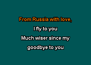 From Russia with love,

lf1y to you

Much wiser since my

goodbye to you