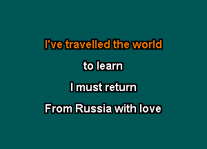 I've travelled the world
to learn

I must return

From Russia with love
