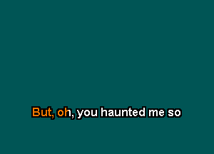 But, oh, you haunted me so