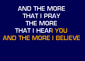AND THE MORE
THAT I PRAY
THE MORE
THAT I HEAR YOU
AND THE MORE I BELIEVE