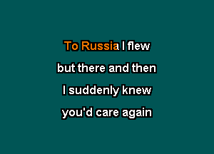 To Russia I flew

but there and then

I suddenly knew

you'd care again