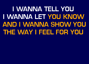 I WANNA TELL YOU
I WANNA LET YOU KNOW
AND I WANNA SHOW YOU
THE WAY I FEEL FOR YOU