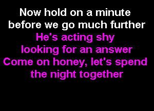 Now hold on a minute
before we go much further
He's acting shy
looking for an answer
Come on honey, let's spend
the night together