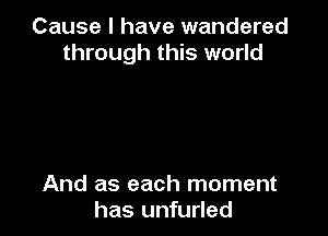 Cause I have wandered
through this world

And as each moment
has unfurled