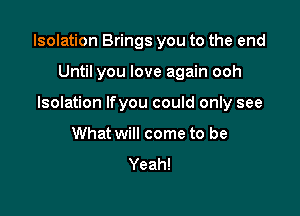 Isolation Brings you to the end

Until you love again ooh
Isolation Ifyou could only see
What will come to be
Yeah!