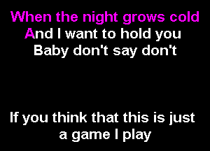 When the night grows cold
And I want to hold you
Baby don't say don't

If you think that this is just
a game I play