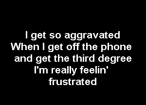 I get so aggravated
When I get off the phone
and get the third degree
I'm really feelin'
frustrated