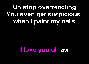 Uh stop overreacting
You even get suspicious
when I paint my nails

I love you uh aw