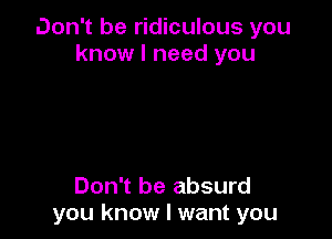 Don't be ridiculous you
know I need you

Don't be absurd
you know I want you