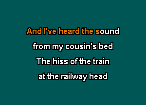 And I've heard the sound
from my cousin's bed

The hiss ofthe train

at the railway head