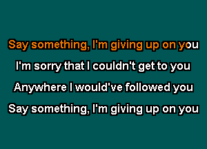 Say something, I'm giving up on you
I'm sorry that I couldn't get to you
Anywhere I would've followed you

Say something, I'm giving up on you