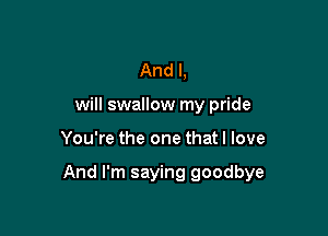 And I,
will swallow my pride

You're the one that I love

And I'm saying goodbye