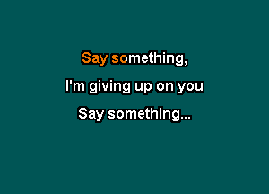 Say something,

I'm giving up on you

Say something...
