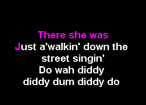 There she was
Just a'walkin' down the

street singin'
Do wah diddy
diddy dum diddy do