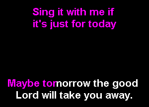 Sing it with me if
it's just for today

Maybe tomorrow the good
Lord will take you away.