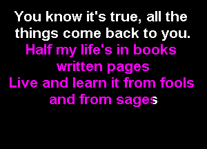 You know it's true, all the
things come back to you.
Half my life's in books
written pages
Live and learn it from fools
and from sages