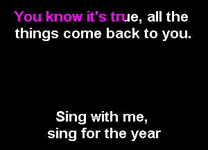 You know it's true, all the
things come back to you.

Sing with me,
sing for the year