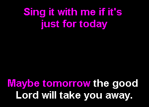 Sing it with me if it's
just for today

Maybe tomorrow the good
Lord will take you away.