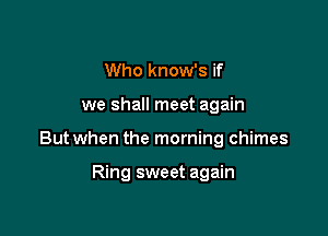 Who know's if

we shall meet again

But when the morning chimes

Ring sweet again